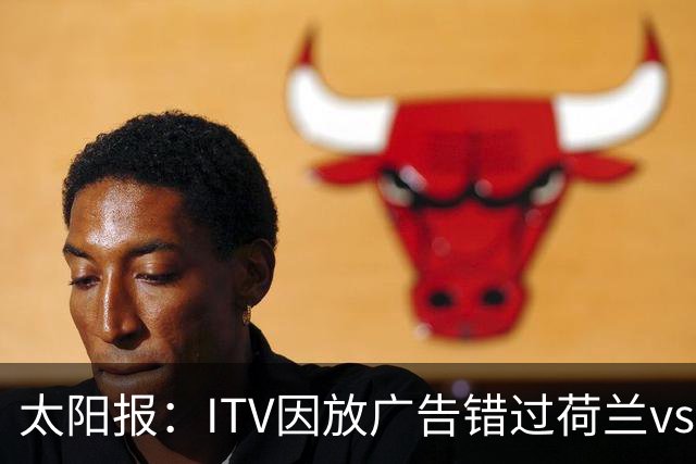 太阳报：ITV因放广告错过荷兰vs摩洛哥加时赛开场，被球迷怒喷