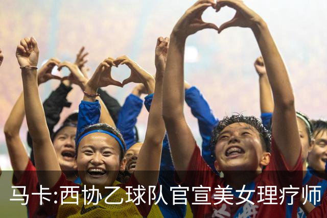 马卡:西协乙球队官宣美女理疗师 评论区大量污言秽语被迫关闭评论